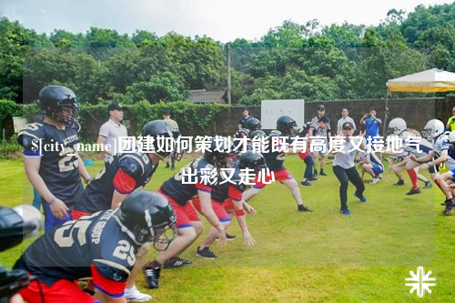 淮安团建如何策划才能既有高度又接地气出彩又走心