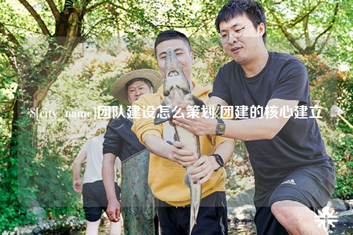 淮安团队建设怎么策划 团建的核心建立
